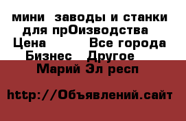 мини- заводы и станки для прОизводства › Цена ­ 100 - Все города Бизнес » Другое   . Марий Эл респ.